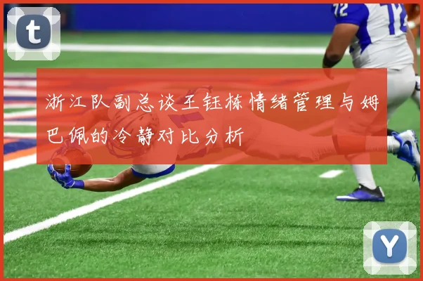 浙江队副总谈王钰栋情绪管理与姆巴佩的冷静对比分析