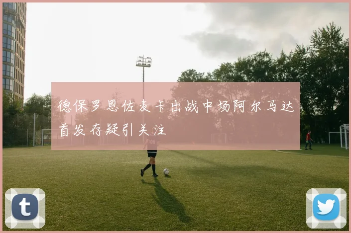 德保罗恩佐麦卡出战中场阿尔马达首发存疑引关注