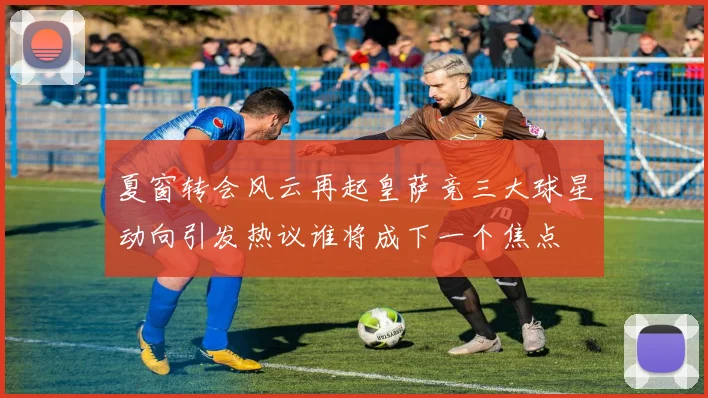 夏窗转会风云再起皇萨竞三大球星动向引发热议谁将成下一个焦点