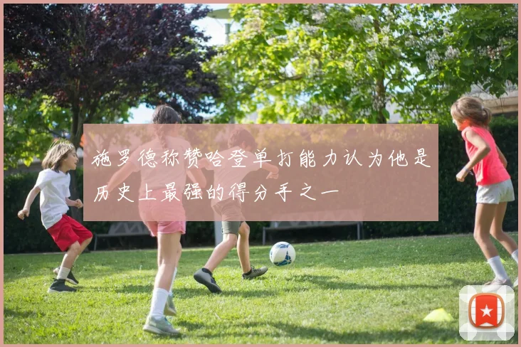施罗德称赞哈登单打能力认为他是历史上最强的得分手之一