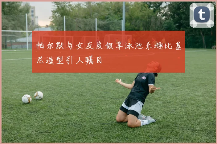 帕尔默与女友度假享泳池乐趣比基尼造型引人瞩目
