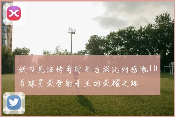 妖刀见证传奇时刻吉诺比利感慨10号球员荣登射手王的荣耀之路
