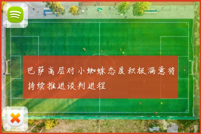 巴萨高层对小蜘蛛态度积极满意将持续推进谈判进程