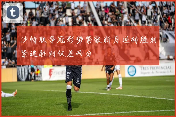 沙特联争冠形势紧张新月逆转胜利紧追胜利仅差两分
