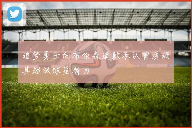 追梦勇士向布伦森道歉承认曾质疑其超级球星潜力
