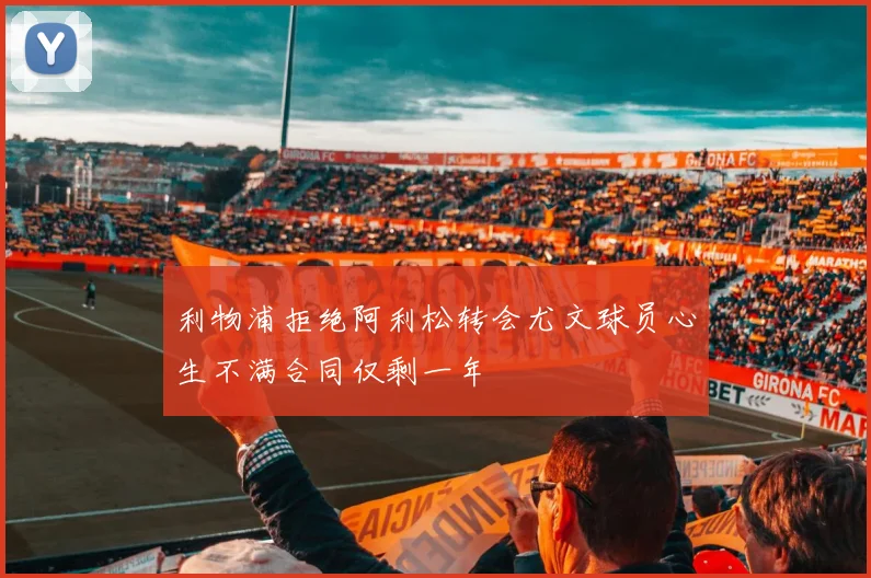 利物浦拒绝阿利松转会尤文球员心生不满合同仅剩一年