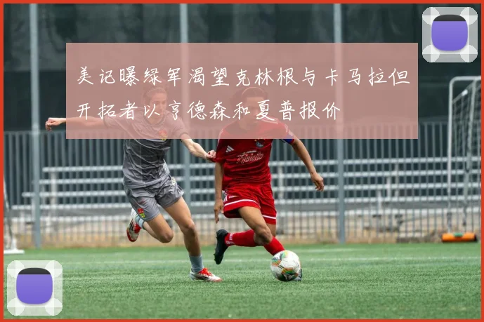 美记曝绿军渴望克林根与卡马拉但开拓者以亨德森和夏普报价