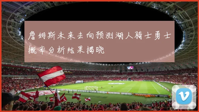 詹姆斯未来去向预测湖人骑士勇士概率分析结果揭晓